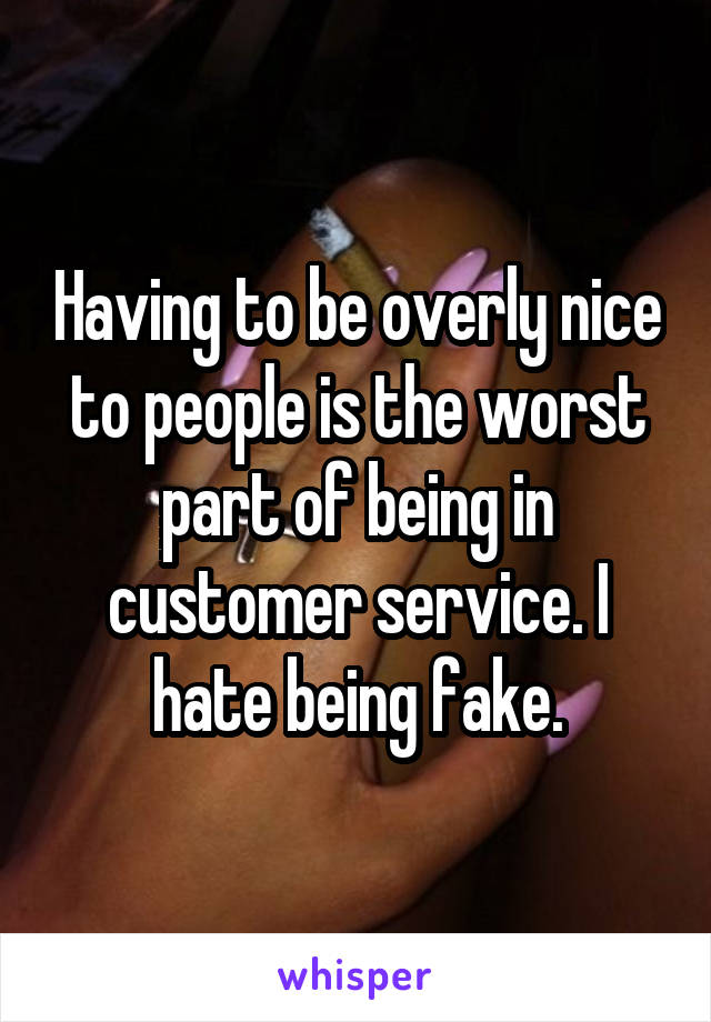 Having to be overly nice to people is the worst part of being in customer service. I hate being fake.