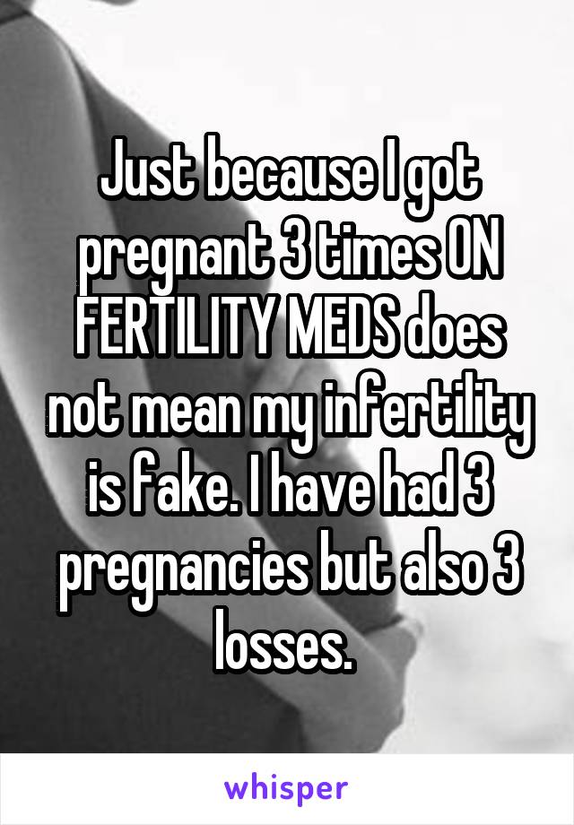 Just because I got pregnant 3 times ON FERTILITY MEDS does not mean my infertility is fake. I have had 3 pregnancies but also 3 losses. 