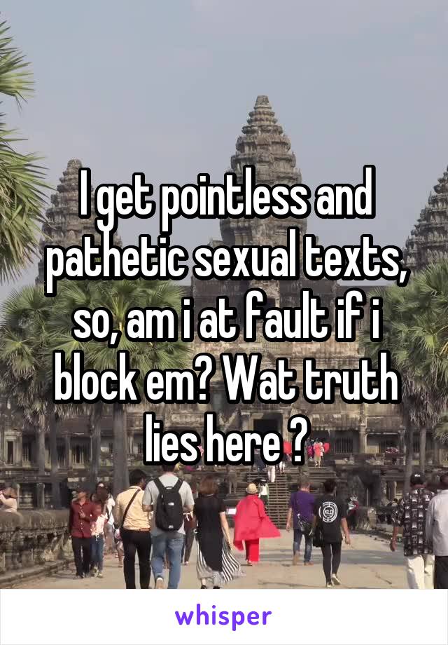 I get pointless and pathetic sexual texts, so, am i at fault if i block em? Wat truth lies here ?