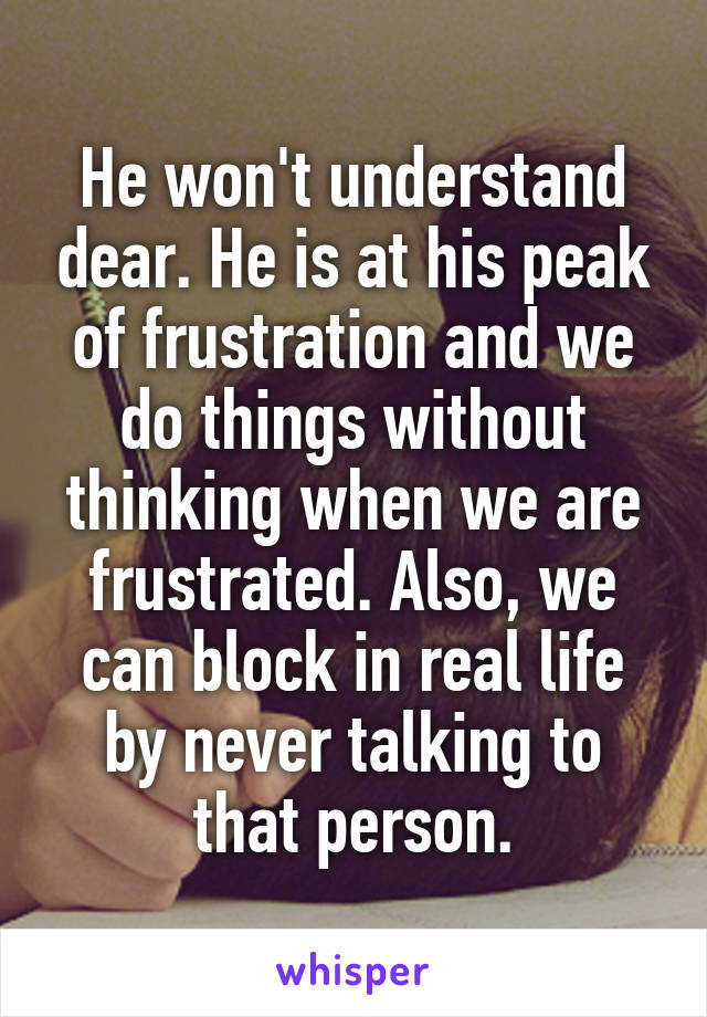 He won't understand dear. He is at his peak of frustration and we do things without thinking when we are frustrated. Also, we can block in real life by never talking to that person.