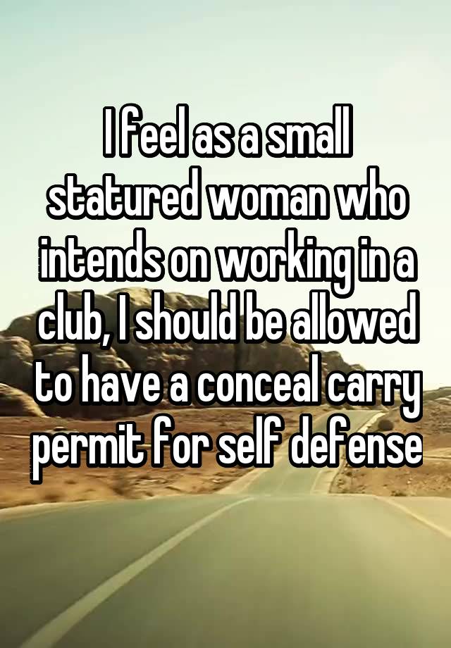 I feel as a small statured woman who intends on working in a club, I should be allowed to have a conceal carry permit for self defense 