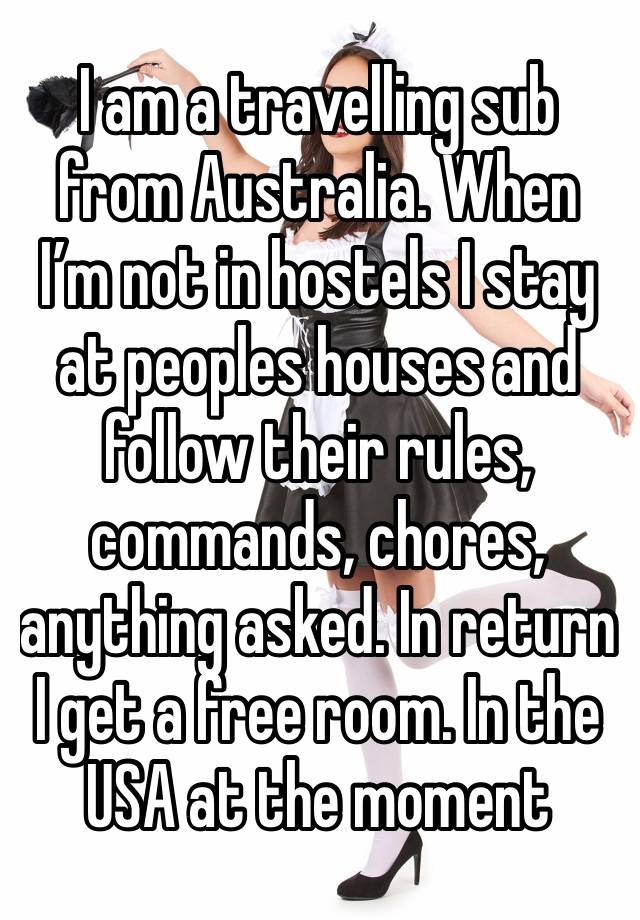 I am a travelling sub from Australia. When I’m not in hostels I stay at peoples houses and follow their rules, commands, chores, anything asked. In return I get a free room. In the USA at the moment 