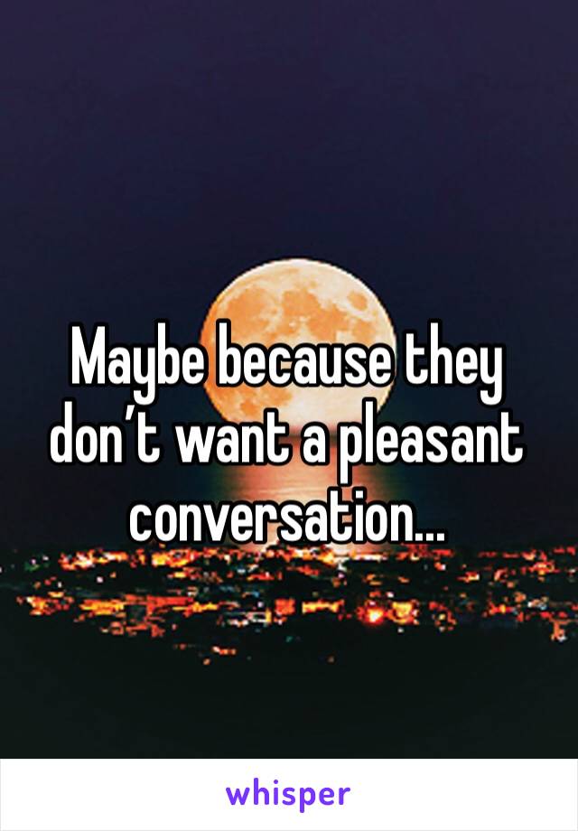 Maybe because they don’t want a pleasant conversation...