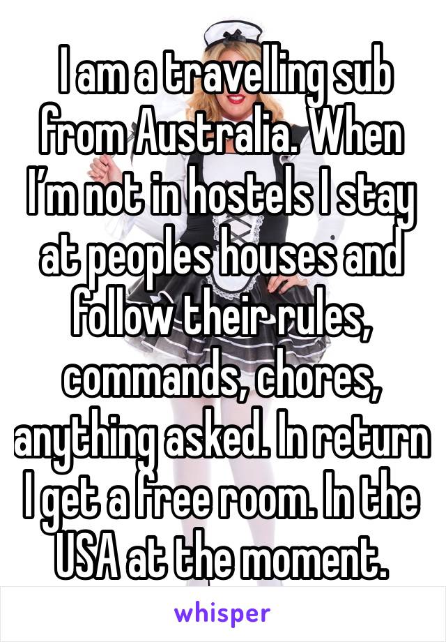  I am a travelling sub from Australia. When I’m not in hostels I stay at peoples houses and follow their rules, commands, chores, anything asked. In return I get a free room. In the USA at the moment.