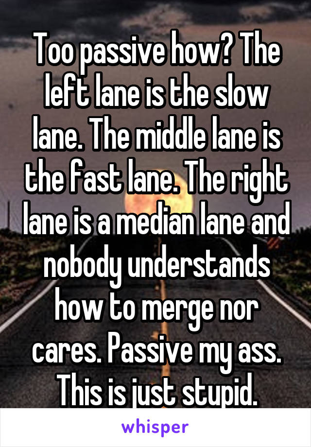 Too passive how? The left lane is the slow lane. The middle lane is the fast lane. The right lane is a median lane and nobody understands how to merge nor cares. Passive my ass. This is just stupid.