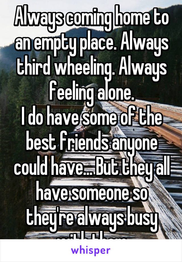 Always coming home to an empty place. Always third wheeling. Always feeling alone.
I do have some of the best friends anyone could have... But they all have someone so they're always busy with them