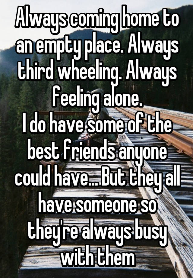 Always coming home to an empty place. Always third wheeling. Always feeling alone.
I do have some of the best friends anyone could have... But they all have someone so they're always busy with them