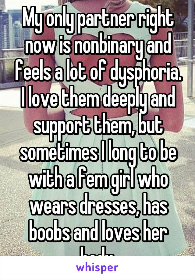 My only partner right now is nonbinary and feels a lot of dysphoria. I love them deeply and support them, but sometimes I long to be with a fem girl who wears dresses, has boobs and loves her body.