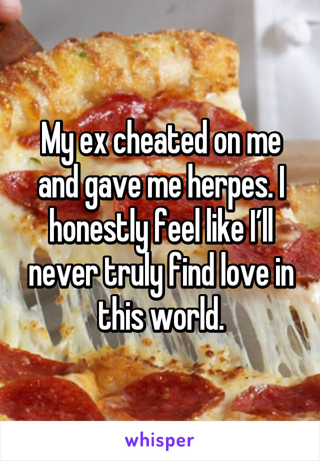 My ex cheated on me and gave me herpes. I honestly feel like I’ll never truly find love in this world.