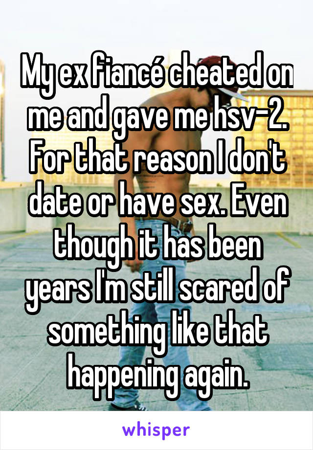 My ex fiancé cheated on me and gave me hsv-2. For that reason I don't date or have sex. Even though it has been years I'm still scared of something like that happening again.