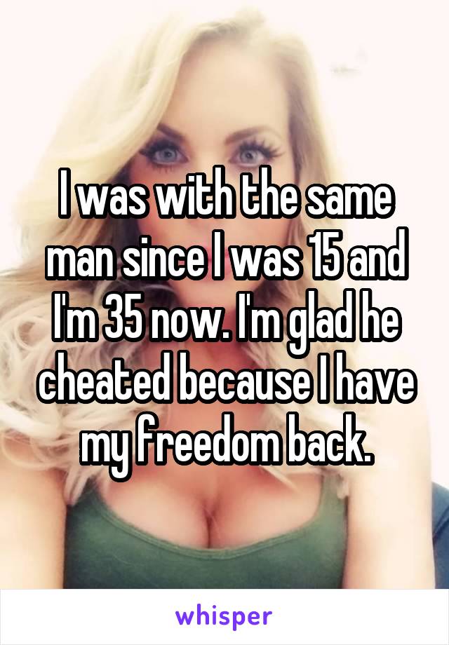 I was with the same man since I was 15 and I'm 35 now. I'm glad he cheated because I have my freedom back.