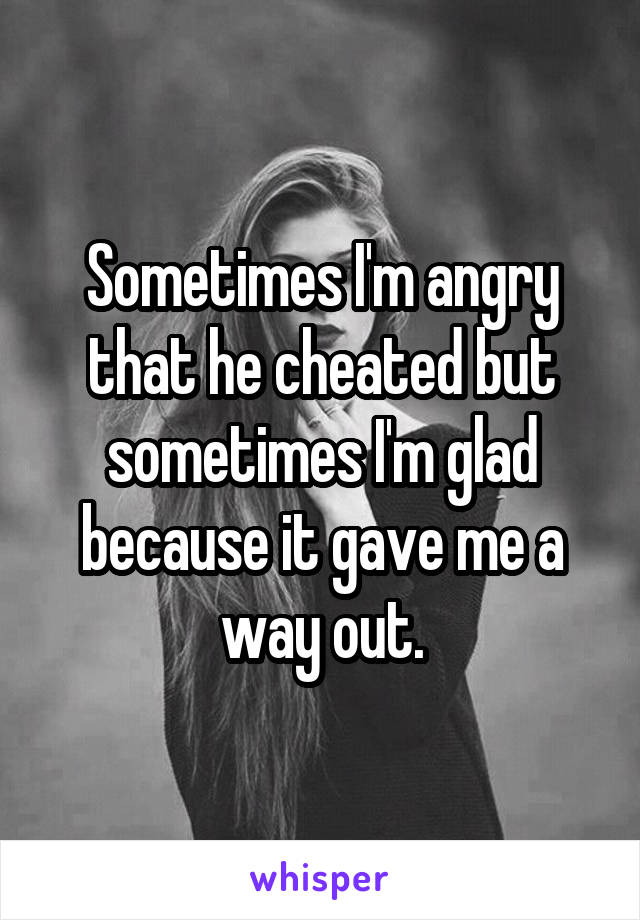 Sometimes I'm angry that he cheated but sometimes I'm glad because it gave me a way out.