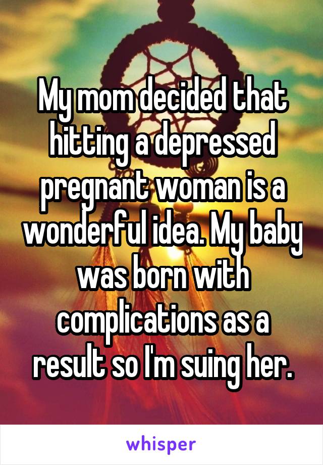 My mom decided that hitting a depressed pregnant woman is a wonderful idea. My baby was born with complications as a result so I'm suing her.
