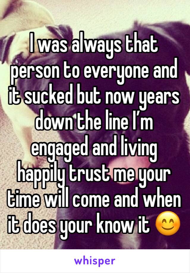 I was always that person to everyone and it sucked but now years down the line I’m engaged and living happily trust me your time will come and when it does your know it 😊