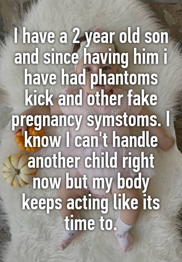 I have a 2 year old son and since having him i have had phantoms kick and other fake pregnancy symstoms. I know I can't handle another child right now but my body keeps acting like its time to.