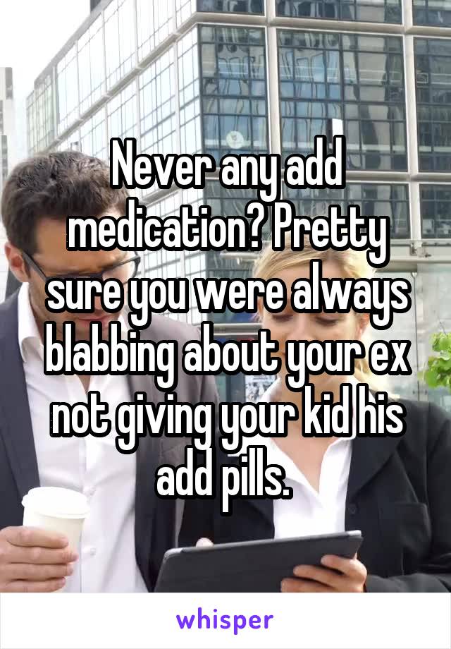 Never any add medication? Pretty sure you were always blabbing about your ex not giving your kid his add pills. 