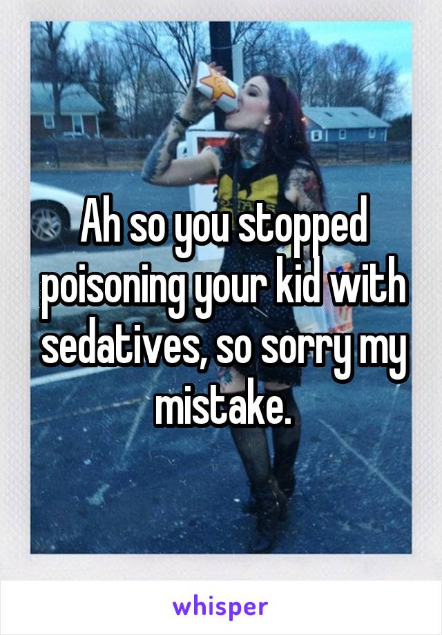 Ah so you stopped poisoning your kid with sedatives, so sorry my mistake.