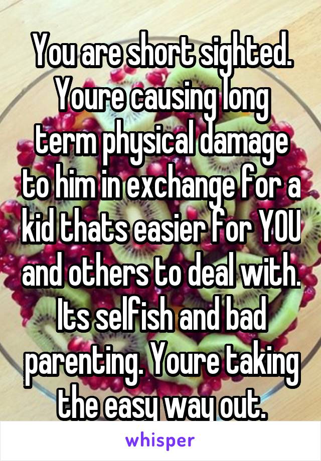 You are short sighted. Youre causing long term physical damage to him in exchange for a kid thats easier for YOU and others to deal with. Its selfish and bad parenting. Youre taking the easy way out.