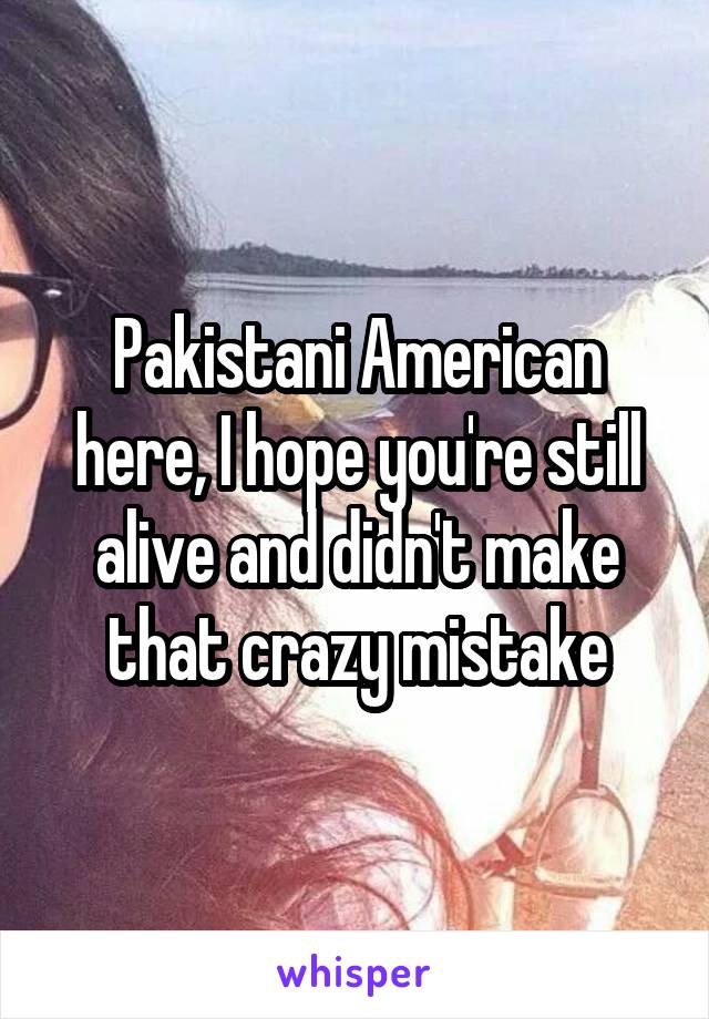 Pakistani American here, I hope you're still alive and didn't make that crazy mistake