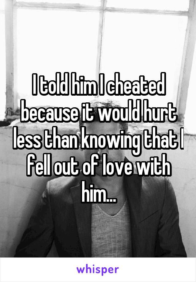 I told him I cheated because it would hurt less than knowing that I fell out of love with him...