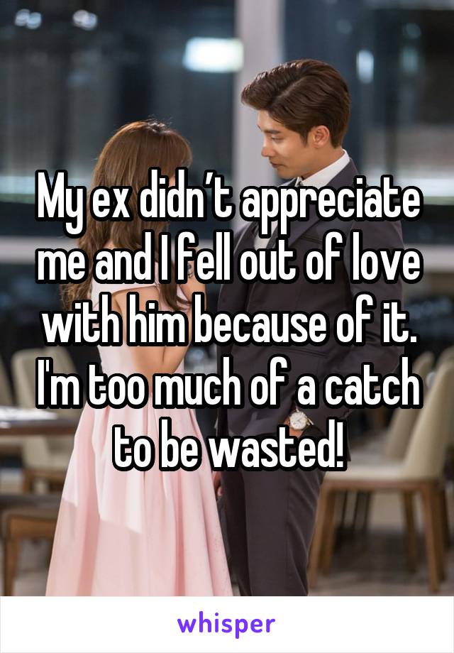 My ex didn’t appreciate me and I fell out of love with him because of it. I'm too much of a catch to be wasted!