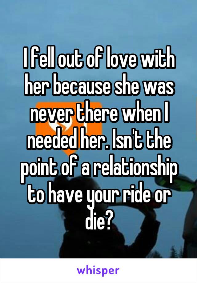 I fell out of love with her because she was never there when I needed her. Isn't the point of a relationship to have your ride or die?