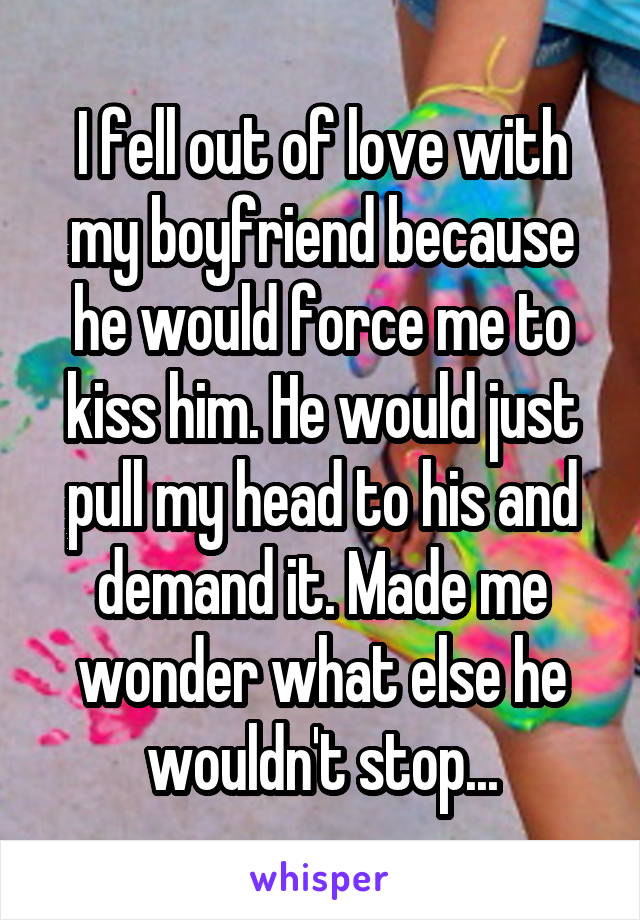 I fell out of love with my boyfriend because he would force me to kiss him. He would just pull my head to his and demand it. Made me wonder what else he wouldn't stop...