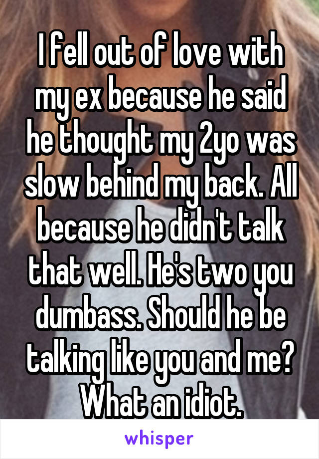I fell out of love with my ex because he said he thought my 2yo was slow behind my back. All because he didn't talk that well. He's two you dumbass. Should he be talking like you and me? What an idiot.