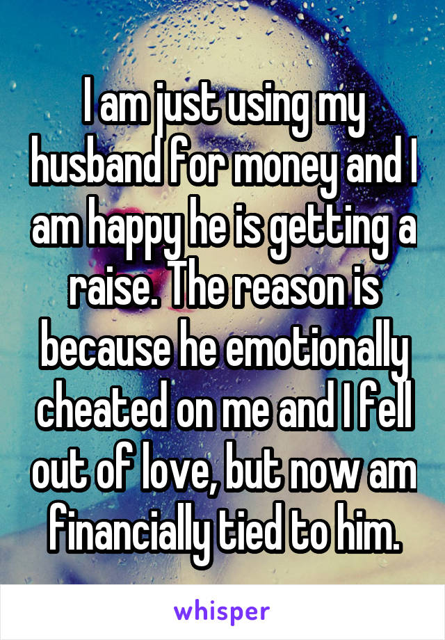 I am just using my husband for money and I am happy he is getting a raise. The reason is because he emotionally cheated on me and I fell out of love, but now am financially tied to him.