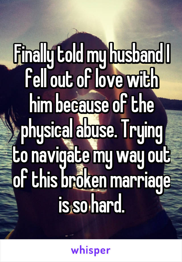 Finally told my husband I fell out of love with him because of the physical abuse. Trying to navigate my way out of this broken marriage is so hard.