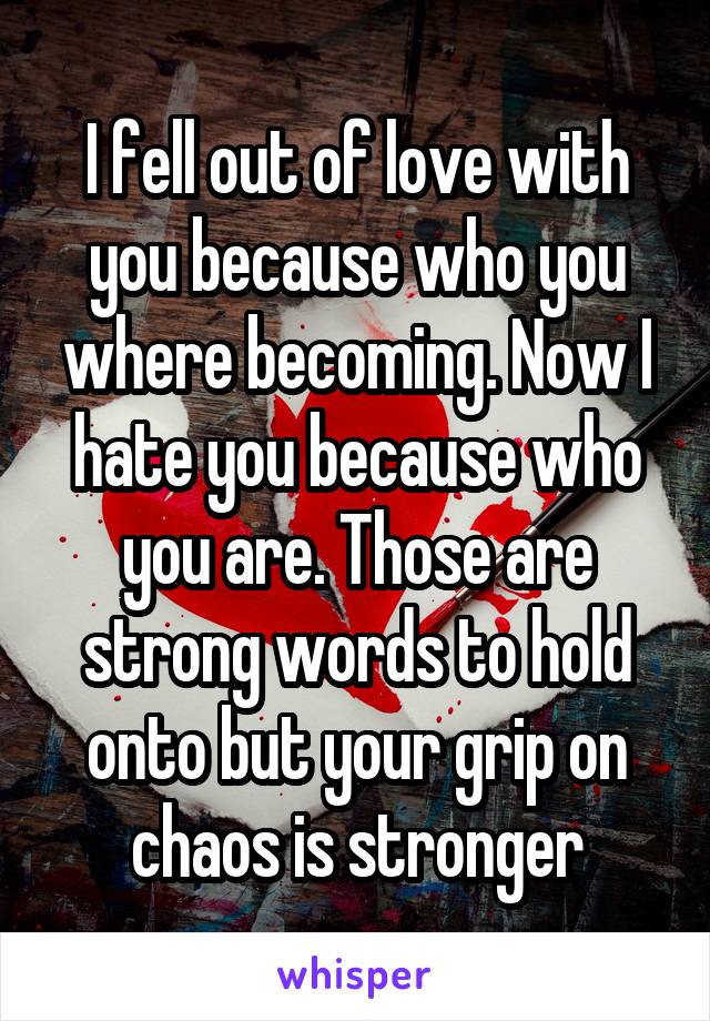 I fell out of love with you because who you where becoming. Now I hate you because who you are. Those are strong words to hold onto but your grip on chaos is stronger