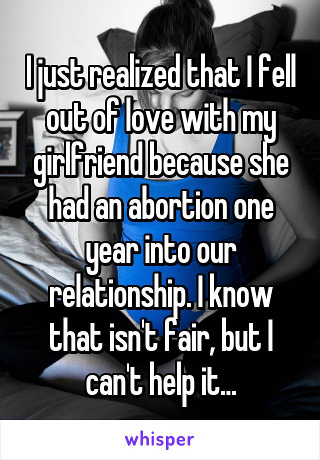 I just realized that I fell out of love with my girlfriend because she had an abortion one year into our relationship. I know that isn't fair, but I can't help it...