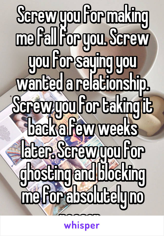 Screw you for making me fall for you. Screw you for saying you wanted a relationship. Screw you for taking it back a few weeks later. Screw you for ghosting and blocking me for absolutely no reason. 