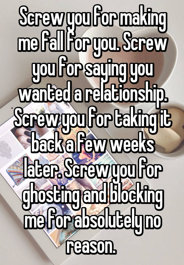 Screw you for making me fall for you. Screw you for saying you wanted a relationship. Screw you for taking it back a few weeks later. Screw you for ghosting and blocking me for absolutely no reason. 