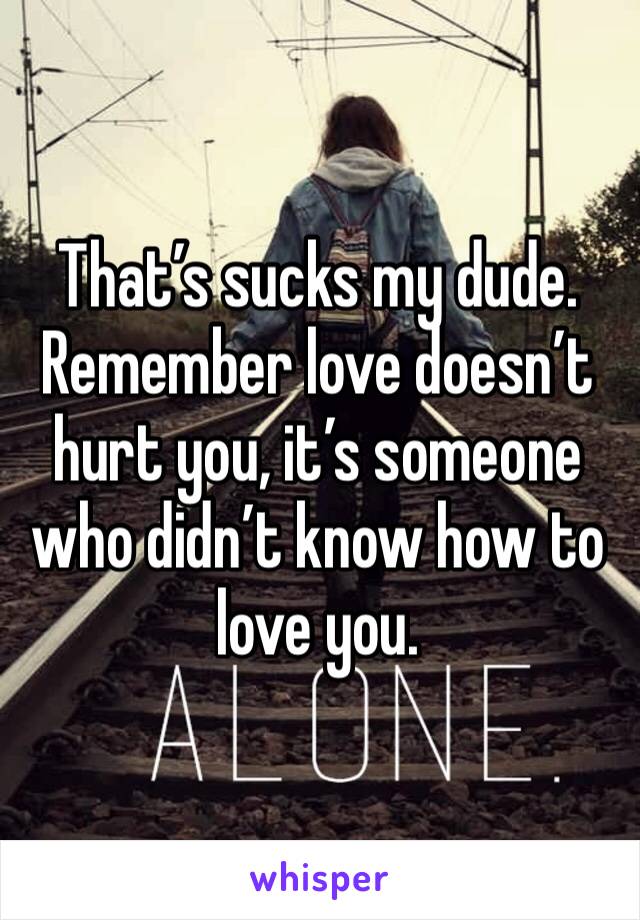 That’s sucks my dude. Remember love doesn’t hurt you, it’s someone who didn’t know how to love you. 