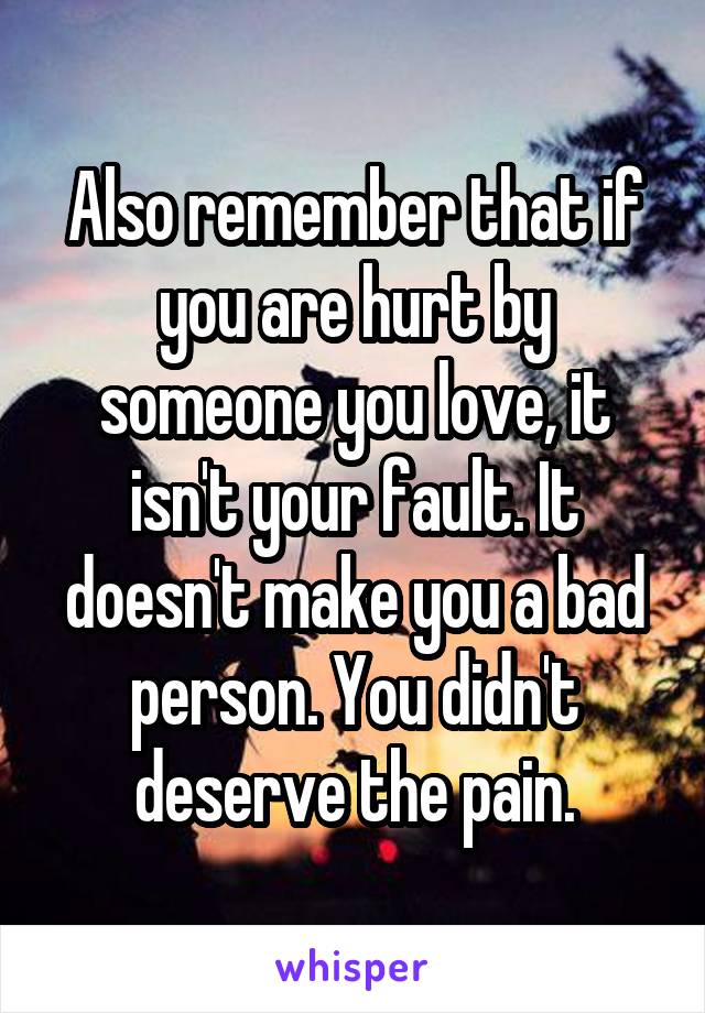 Also remember that if you are hurt by someone you love, it isn't your fault. It doesn't make you a bad person. You didn't deserve the pain.