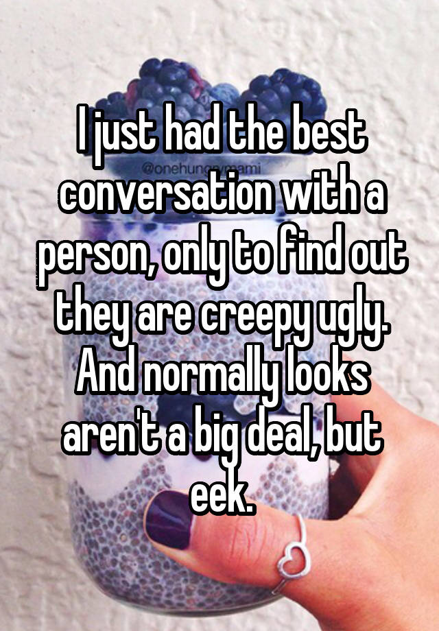 I just had the best conversation with a person, only to find out they are creepy ugly. And normally looks aren't a big deal, but eek.