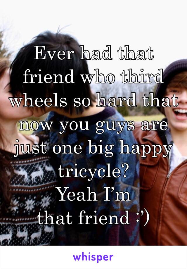 Ever had that friend who third wheels so hard that now you guys are just one big happy tricycle? 
Yeah I’m that friend :’)