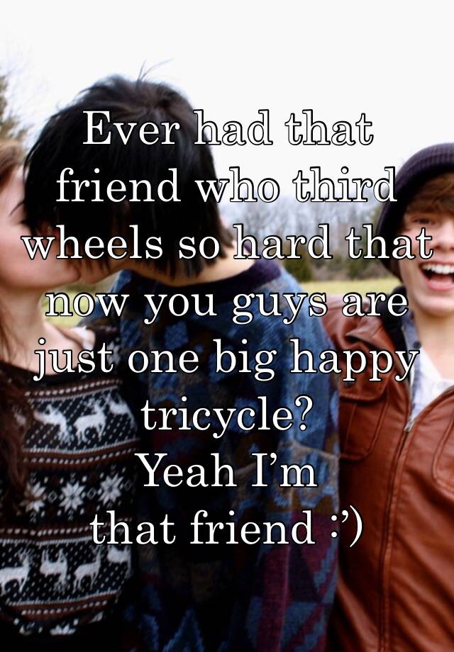 Ever had that friend who third wheels so hard that now you guys are just one big happy tricycle? 
Yeah I’m that friend :’)