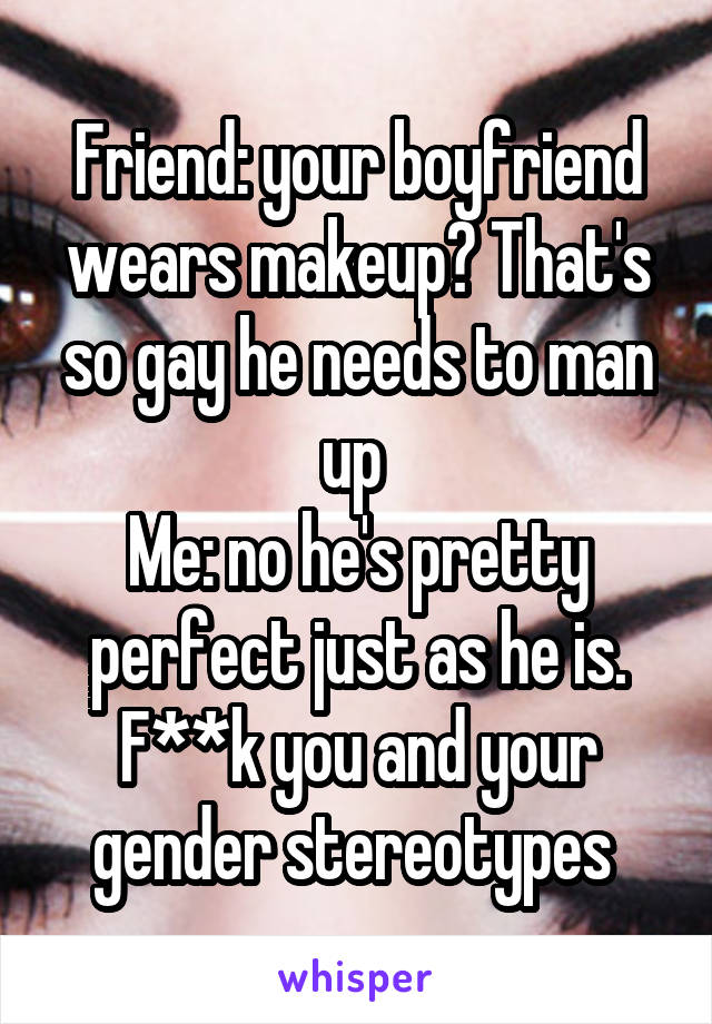 Friend: your boyfriend wears makeup? That's so gay he needs to man up 
Me: no he's pretty perfect just as he is. F**k you and your gender stereotypes 