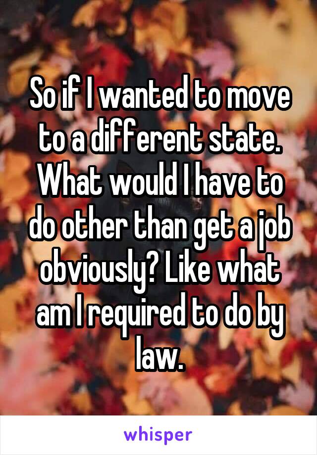 So if I wanted to move to a different state. What would I have to do other than get a job obviously? Like what am I required to do by law.