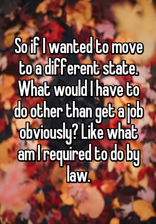 So if I wanted to move to a different state. What would I have to do other than get a job obviously? Like what am I required to do by law.