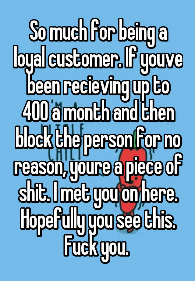 So much for being a loyal customer. If youve been recieving up to 400 a month and then block the person for no reason, youre a piece of shit. I met you on here. Hopefully you see this. Fuck you. 