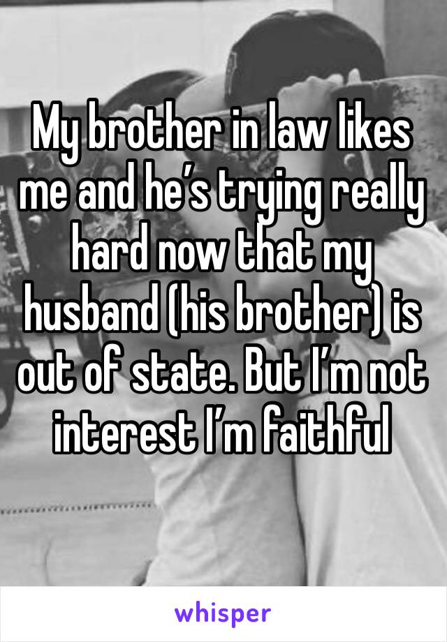 My brother in law likes me and he’s trying really hard now that my husband (his brother) is out of state. But I’m not interest I’m faithful 