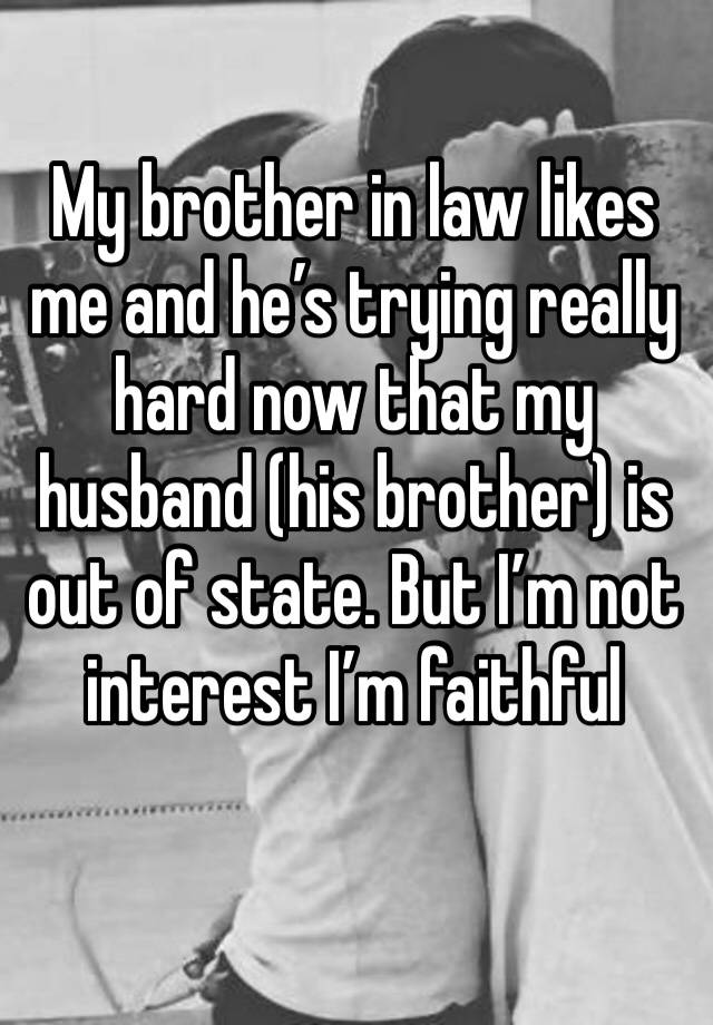 My brother in law likes me and he’s trying really hard now that my husband (his brother) is out of state. But I’m not interest I’m faithful 