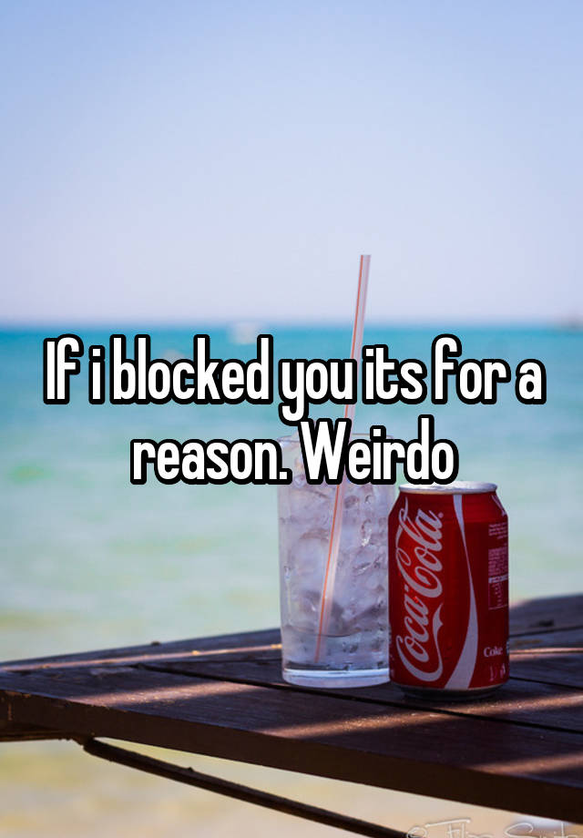 If i blocked you its for a reason. Weirdo