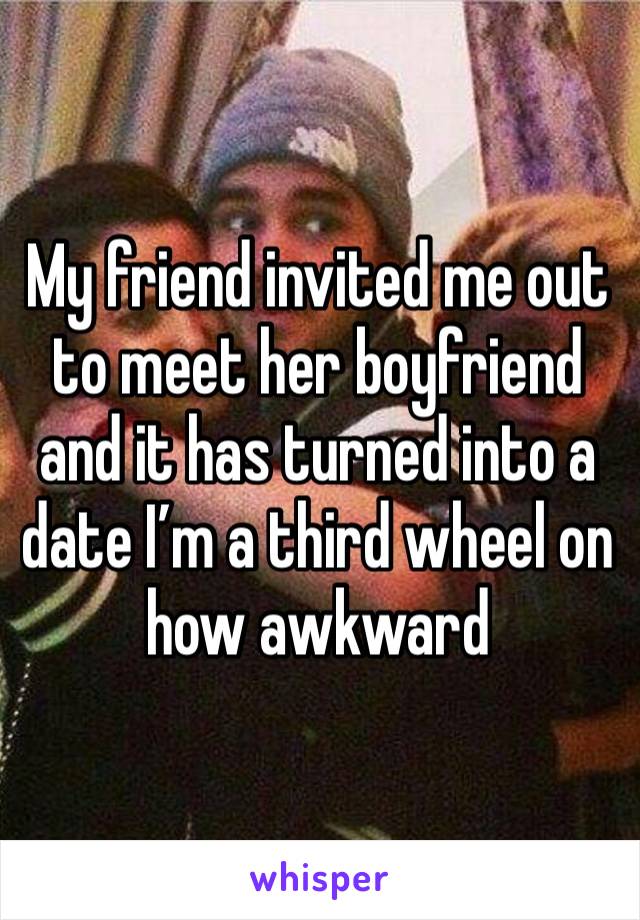 My friend invited me out to meet her boyfriend and it has turned into a date I’m a third wheel on how awkward 