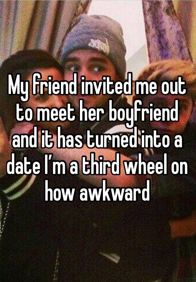 My friend invited me out to meet her boyfriend and it has turned into a date I’m a third wheel on how awkward 