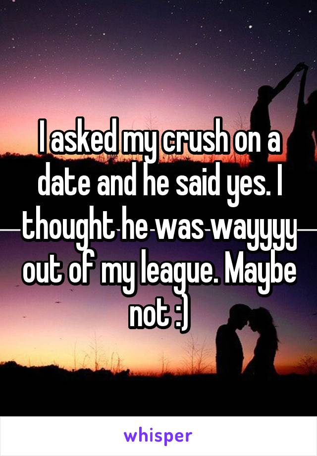 I asked my crush on a date and he said yes. I thought he was wayyyy out of my league. Maybe not :)