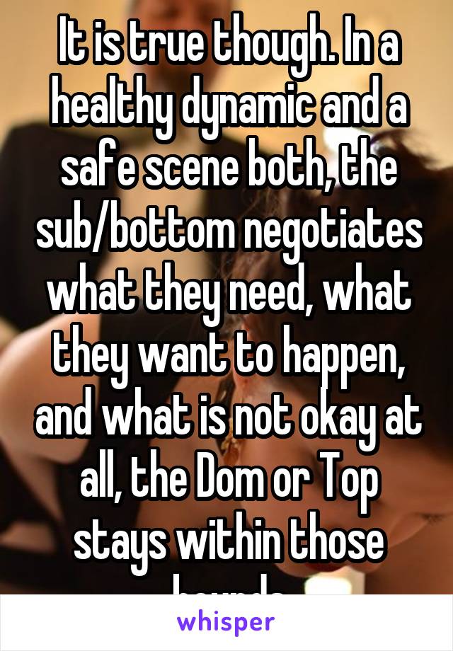 It is true though. In a healthy dynamic and a safe scene both, the sub/bottom negotiates what they need, what they want to happen, and what is not okay at all, the Dom or Top stays within those bounds